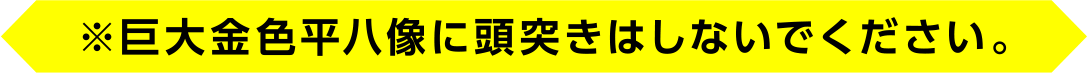 ※巨大金色平八像に頭突きはしないでください。